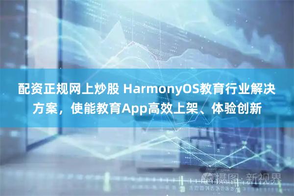 配资正规网上炒股 HarmonyOS教育行业解决方案，使能教育App高效上架、体验创新