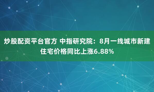 炒股配资平台官方 中指研究院：8月一线城市新建住宅价格同比上涨6.88%
