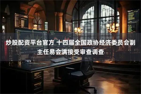 炒股配资平台官方 十四届全国政协经济委员会副主任易会满接受审查调查