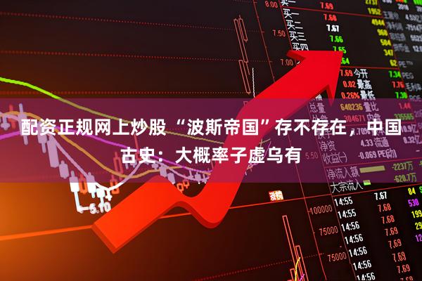 配资正规网上炒股 “波斯帝国”存不存在，中国古史：大概率子虚乌有