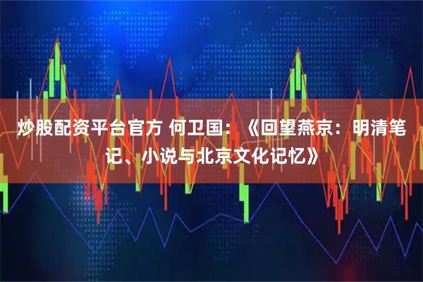 炒股配资平台官方 何卫国：《回望燕京：明清笔记、小说与北京文化记忆》