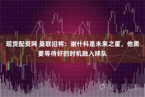 现货配资网 曼联旧将：谢什科是未来之星，他需要等待好的时机融入球队