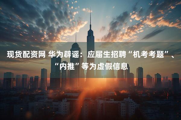 现货配资网 华为辟谣：应届生招聘“机考考题”、“内推”等为虚假信息