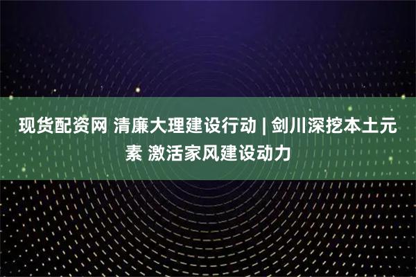 现货配资网 清廉大理建设行动 | 剑川深挖本土元素 激活家风建设动力