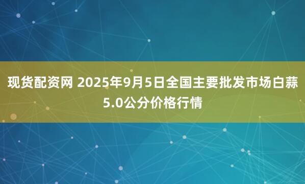 现货配资网 2025年9月5日全国主要批发市场白蒜5.0公分价格行情