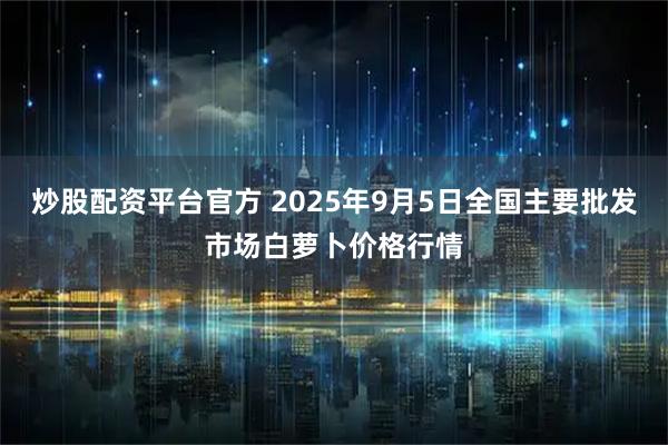 炒股配资平台官方 2025年9月5日全国主要批发市场白萝卜价格行情