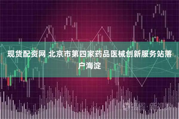 现货配资网 北京市第四家药品医械创新服务站落户海淀