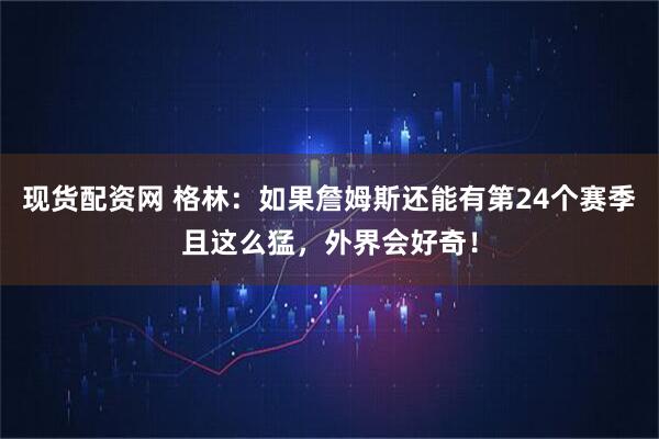 现货配资网 格林:如果詹姆斯还能有第24个赛季且这么猛,外界会好奇!