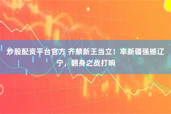 炒股配资平台官方 齐麟新王当立！率新疆强撼辽宁，翻身之战打响