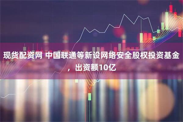 现货配资网 中国联通等新设网络安全股权投资基金，出资额10亿