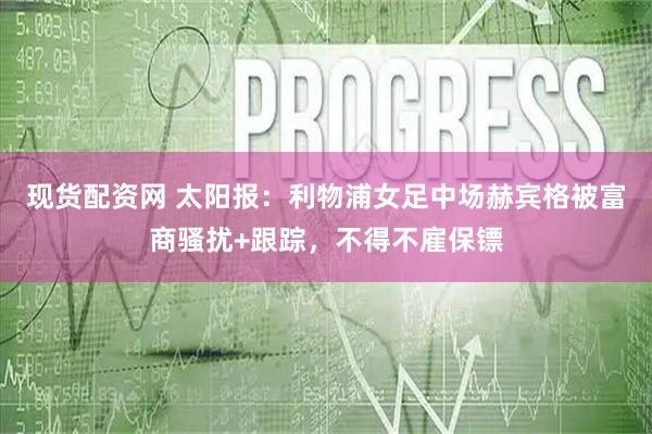 现货配资网 太阳报：利物浦女足中场赫宾格被富商骚扰+跟踪，不得不雇保镖