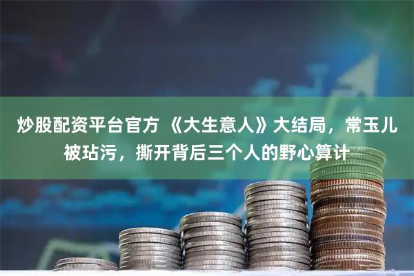 炒股配资平台官方 《大生意人》大结局，常玉儿被玷污，撕开背后三个人的野心算计