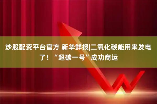 炒股配资平台官方 新华鲜报|二氧化碳能用来发电了！“超碳一号”成功商运