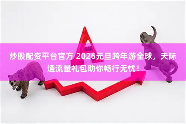炒股配资平台官方 2026元旦跨年游全球，天际通流量礼包助你畅行无忧！