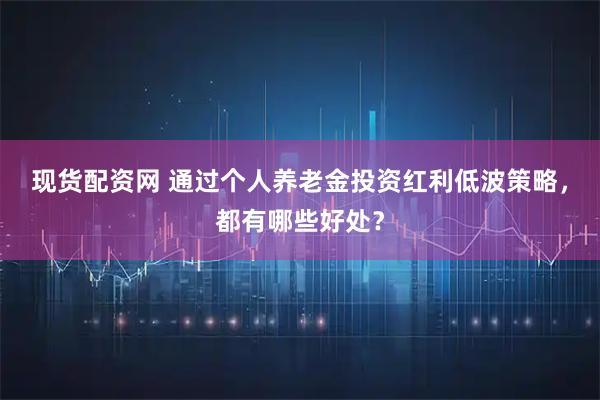 现货配资网 通过个人养老金投资红利低波策略，都有哪些好处？