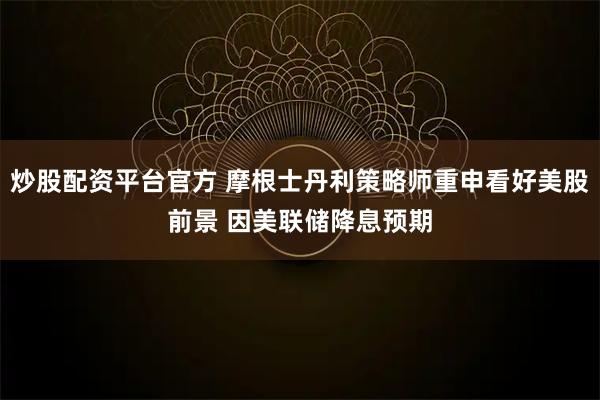 炒股配资平台官方 摩根士丹利策略师重申看好美股前景 因美联储降息预期