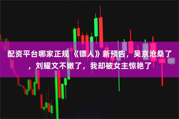 配资平台哪家正规 《镖人》新预告，吴京沧桑了，刘耀文不嫩了，我却被女主惊艳了