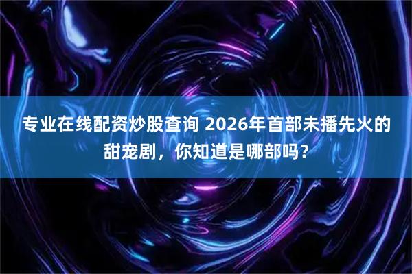 专业在线配资炒股查询 2026年首部未播先火的甜宠剧，你知道是哪部吗？