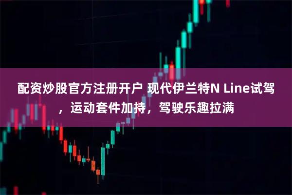 配资炒股官方注册开户 现代伊兰特N Line试驾，运动套件加持，驾驶乐趣拉满