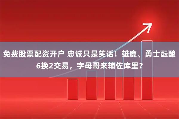 免费股票配资开户 忠诚只是笑话！雄鹿、勇士酝酿6换2交易，字母哥来辅佐库里？