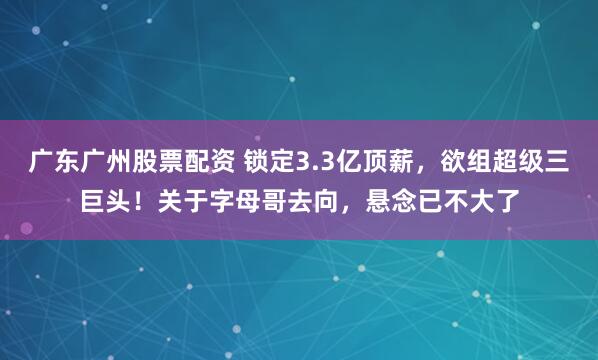 广东广州股票配资 锁定3.3亿顶薪，欲组超级三巨头！关于字母哥去向，悬念已不大了