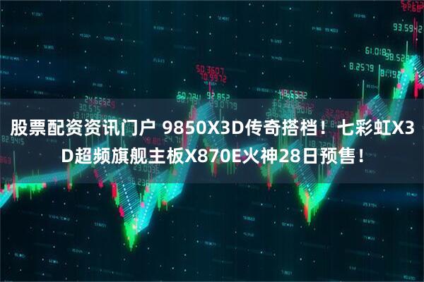 股票配资资讯门户 9850X3D传奇搭档！七彩虹X3D超频旗舰主板X870E火神28日预售！