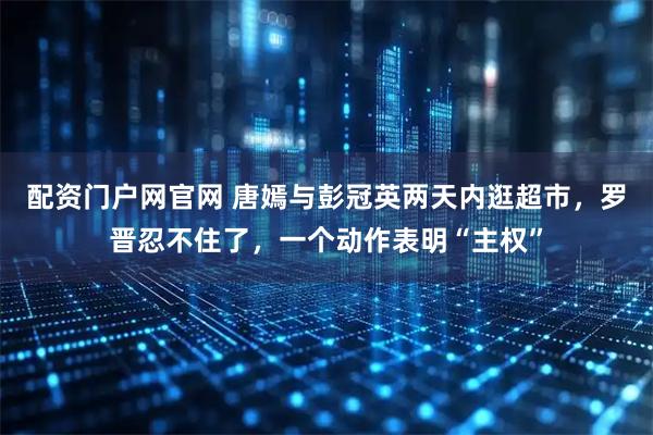 配资门户网官网 唐嫣与彭冠英两天内逛超市，罗晋忍不住了，一个动作表明“主权”