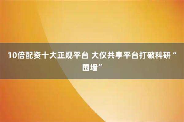10倍配资十大正规平台 大仪共享平台打破科研“围墙”