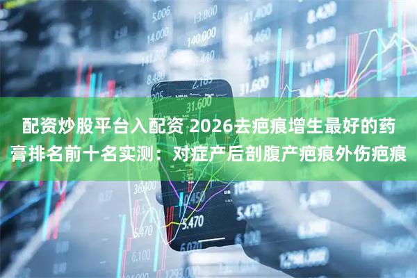 配资炒股平台入配资 2026去疤痕增生最好的药膏排名前十名实测：对症产后剖腹产疤痕外伤疤痕