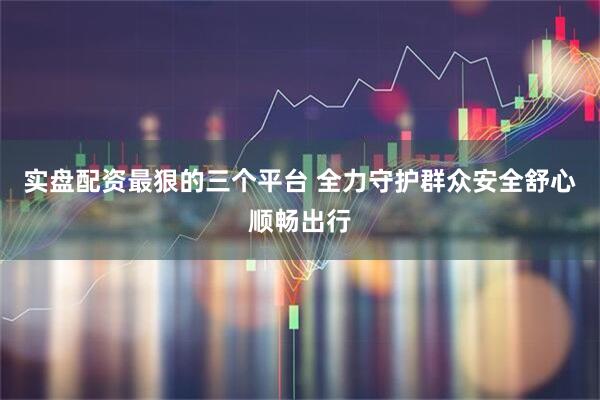 实盘配资最狠的三个平台 全力守护群众安全舒心顺畅出行