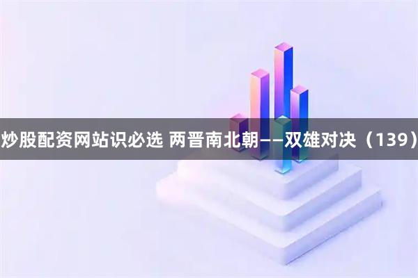 炒股配资网站识必选 两晋南北朝——双雄对决（139）