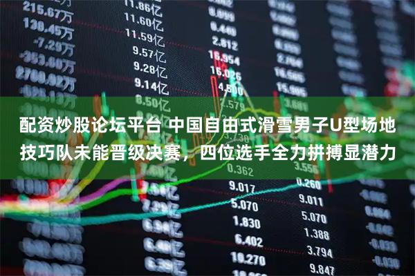 配资炒股论坛平台 中国自由式滑雪男子U型场地技巧队未能晋级决赛，四位选手全力拼搏显潜力