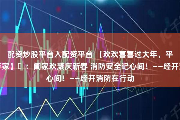 配资炒股平台入配资平台 【欢欢喜喜过大年，平安守护千万家】⑫：阖家欢聚庆新春 消防安全记心间！——经开消防在行动