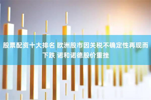 股票配资十大排名 欧洲股市因关税不确定性再现而下跌 诺和诺德股价重挫