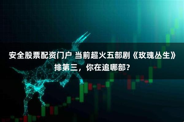 安全股票配资门户 当前超火五部剧《玫瑰丛生》排第三,你在追哪部?