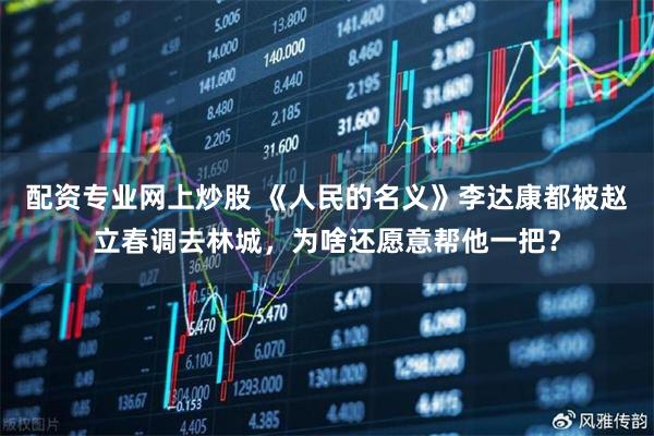 配资专业网上炒股 《人民的名义》李达康都被赵立春调去林城，为啥还愿意帮他一把？