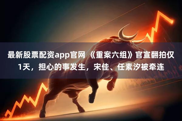 最新股票配资app官网 《重案六组》官宣翻拍仅1天，担心的事发生，宋佳、任素汐被牵连