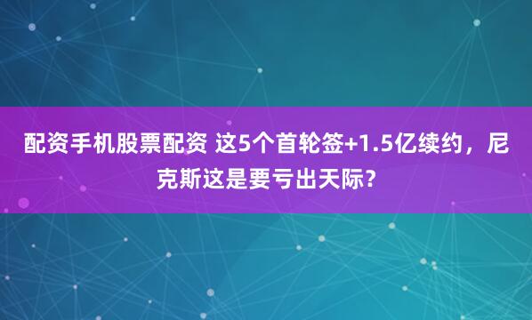 配资手机股票配资 这5个首轮签+1.5亿续约，尼克斯这是要亏出天际？