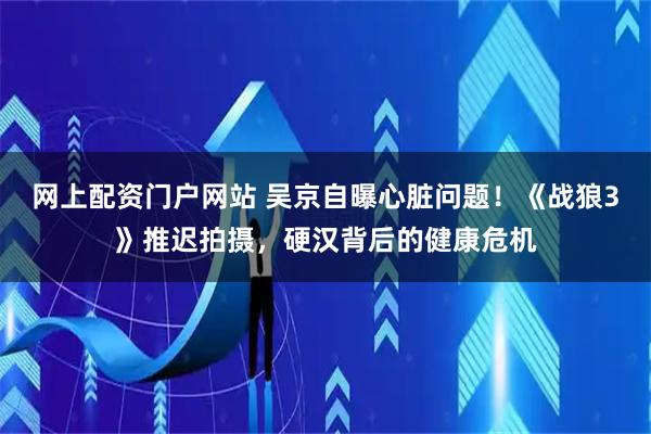 网上配资门户网站 吴京自曝心脏问题！《战狼3》推迟拍摄，硬汉背后的健康危机