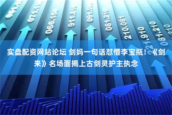 实盘配资网站论坛 剑妈一句话怼懵李宝瓶!《剑来》名场面揭上古剑灵护主执念