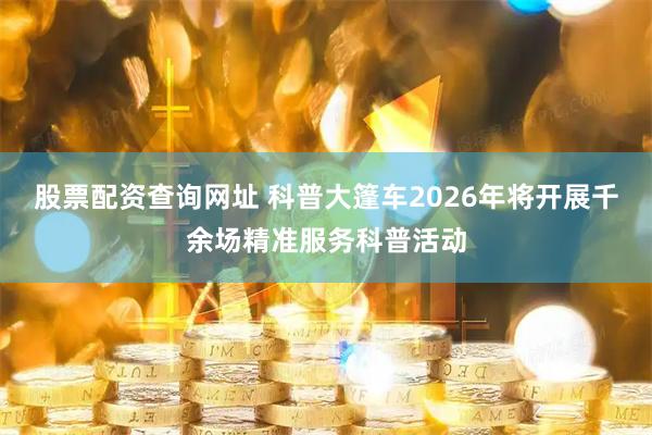 股票配资查询网址 科普大篷车2026年将开展千余场精准服务科普活动