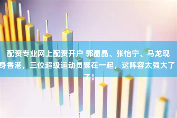 配资专业网上配资开户 郭晶晶、张怡宁、马龙现身香港,三位超级运动员聚在一起,这阵容太强大了!