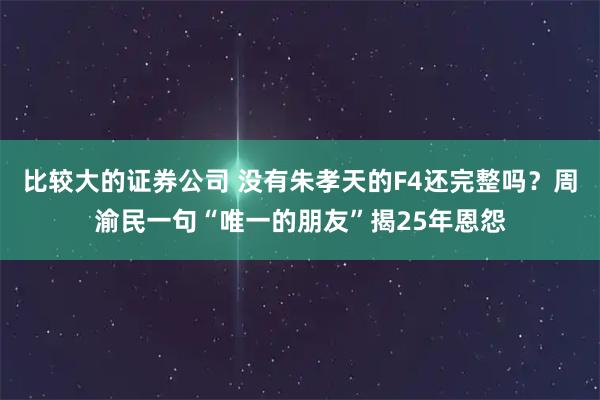 比较大的证券公司 没有朱孝天的F4还完整吗?周渝民一句“唯一的朋友”揭25年恩怨