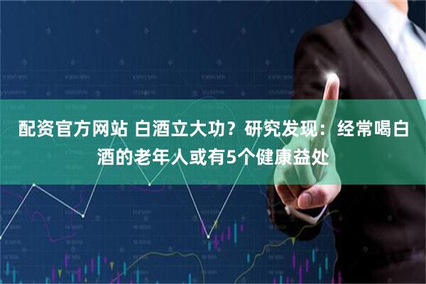 配资官方网站 白酒立大功？研究发现：经常喝白酒的老年人或有5个健康益处