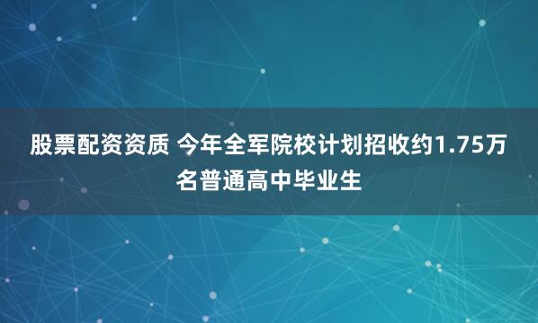 股票配资资质 今年全军院校计划招收约1.75万名普通高中毕业生