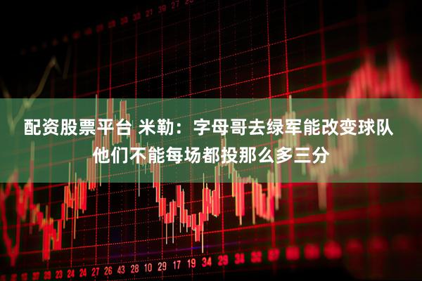 配资股票平台 米勒：字母哥去绿军能改变球队 他们不能每场都投那么多三分
