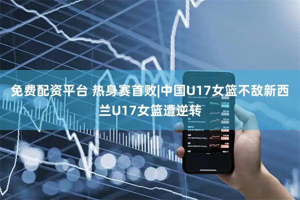 免费配资平台 热身赛首败|中国U17女篮不敌新西兰U17女篮遭逆转