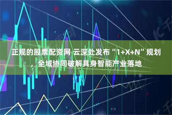 正规的股票配资网 云深处发布“1+X+N”规划，全域协同破解具身智能产业落地
