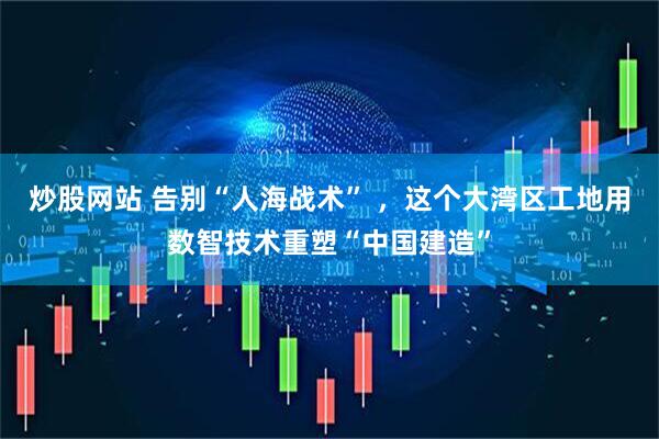 炒股网站 告别“人海战术” ,这个大湾区工地用数智技术重塑“中国建造”
