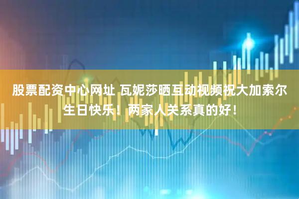 股票配资中心网址 瓦妮莎晒互动视频祝大加索尔生日快乐！两家人关系真的好！